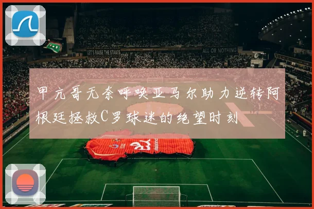 甲亢哥无奈呼唤亚马尔助力逆转阿根廷拯救C罗球迷的绝望时刻