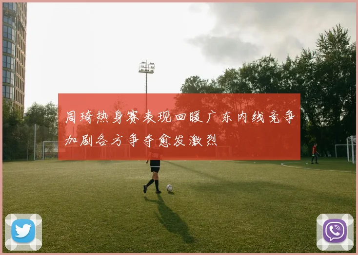 周琦热身赛表现回暖广东内线竞争加剧各方争夺愈发激烈