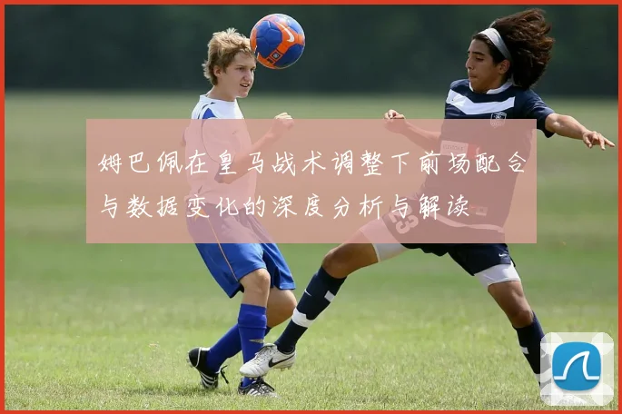 姆巴佩在皇马战术调整下前场配合与数据变化的深度分析与解读