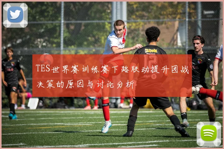 TES世界赛训练赛下路联动提升团战决策的原因与讨论分析