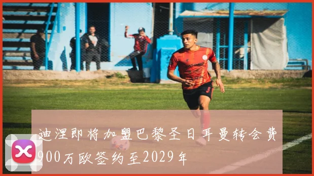 迪涅即将加盟巴黎圣日耳曼转会费900万欧签约至2029年