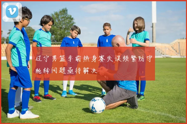 辽宁男篮季前热身赛失误频繁防守轮转问题亟待解决