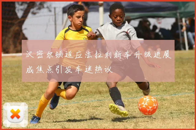 汉密尔顿适应法拉利新车升级进展成焦点引发车迷热议