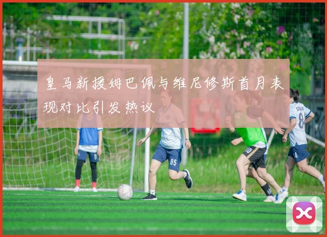 皇马新援姆巴佩与维尼修斯首月表现对比引发热议
