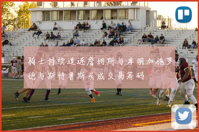 骑士持续追逐詹姆斯与库明加施罗德与斯特鲁斯或成交易筹码