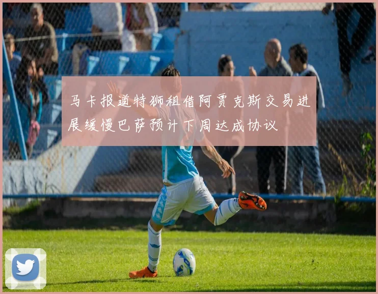马卡报道特狮租借阿贾克斯交易进展缓慢巴萨预计下周达成协议