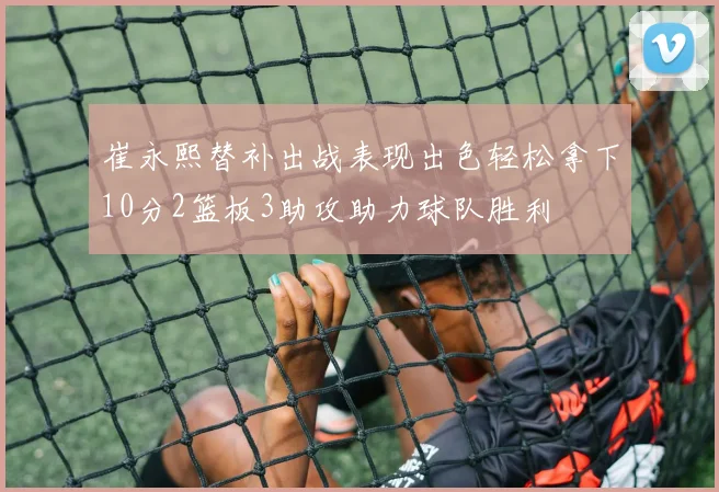 崔永熙替补出战表现出色轻松拿下10分2篮板3助攻助力球队胜利