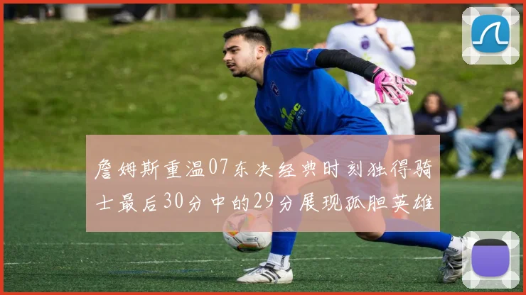 詹姆斯重温07东决经典时刻独得骑士最后30分中的29分展现孤胆英雄气概