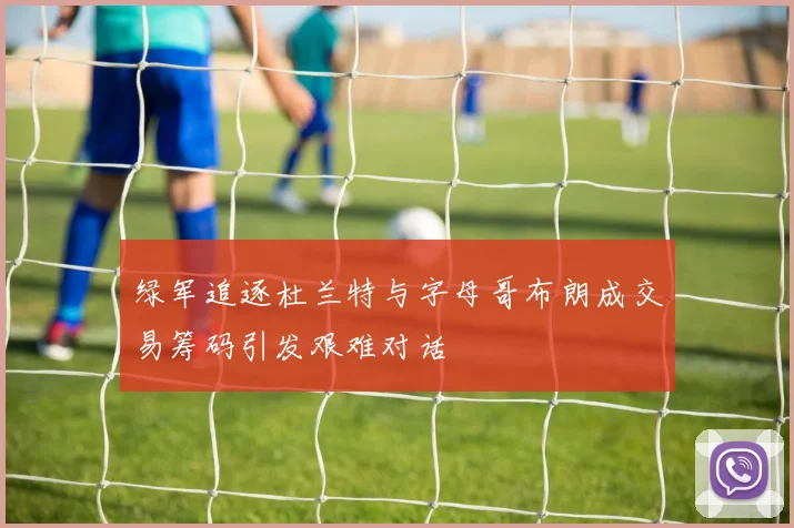 绿军追逐杜兰特与字母哥布朗成交易筹码引发艰难对话