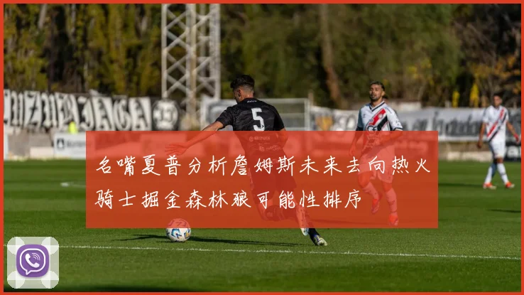 名嘴夏普分析詹姆斯未来去向热火骑士掘金森林狼可能性排序